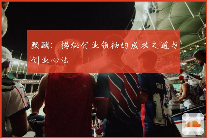 颜鹏：揭秘行业领袖的成功之道与创业心法