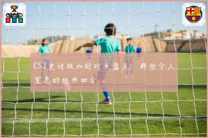 CS2史诗级加时对决盘点:那些令人窒息的经典回合