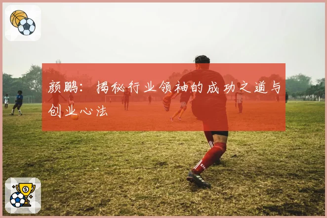 颜鹏：揭秘行业领袖的成功之道与创业心法