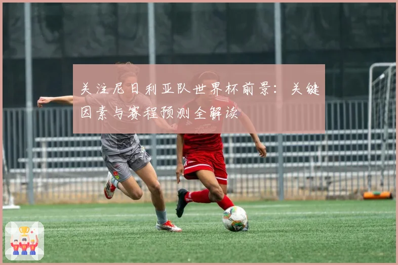 关注尼日利亚队世界杯前景：关键因素与赛程预测全解读
