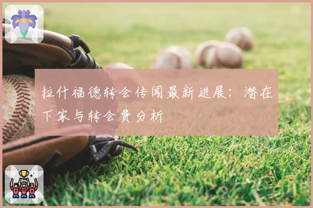 拉什福德转会传闻最新进展：潜在下家与转会费分析