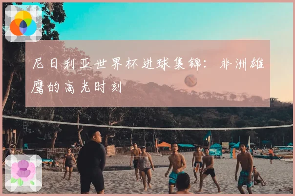 尼日利亚世界杯进球集锦：非洲雄鹰的高光时刻