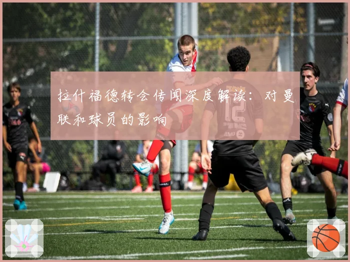 拉什福德转会传闻深度解读：对曼联和球员的影响