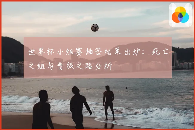 世界杯小组赛抽签结果出炉：死亡之组与晋级之路分析